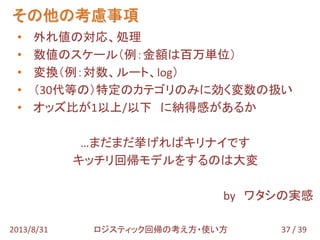 • 外れ値の対応、処理
• 数値のスケール（例：金額は百万単位）
• 変換（例：対数、ルート、log）
• （30代等の）特定のカテゴリのみに効く変数の扱い
• オッズ比が1以上/以下 に納得感があるか
…まだまだ挙げればキリナイです
キッチリ回帰モデルをするのは大変
by ワタシの実感
その他の考慮事項
37 / 392013/8/31 ロジスティック回帰の考え方・使い方
 
