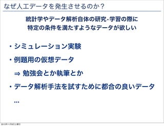 なぜ人工データを発生させるのか？
統計学やデータ解析自体の研究•学習の際に
特定の条件を満たすようなデータが欲しい

・シミュレーション実験
・例題用の仮想データ
勉強会とか執筆とか
・データ解析手法を試すために都合の良いデータ
...

2013年11月9日土曜日

 