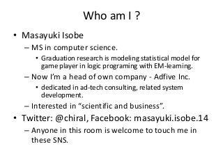 Who am I ?
• Masayuki Isobe
– MS in computer science.
• Graduation research is modeling statistical model for
game player in logic programing with EM-learning.

– Now I’m a head of own company - Adfive Inc.
• dedicated in ad-tech consulting, related system
development.

– Interested in “scientific and business”.

• Twitter: @chiral, Facebook: masayuki.isobe.14
– Anyone in this room is welcome to touch me in
these SNS.

 