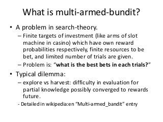 What is multi-armed-bundit?
• A problem in search-theory.
– Finite targets of investment (like arms of slot
machine in casino) which have own reward
probabilities respectively, finite resources to be
bet, and limited number of trials are given.
– Problem is: “what is the best bets in each trials?”

• Typical dilemma:
– explore vs harvest: difficulty in evaluation for
partial knowledge possibly converged to rewards
future.
- Detailed in wikipedia:en “Multi-armed_bandit” entry

 