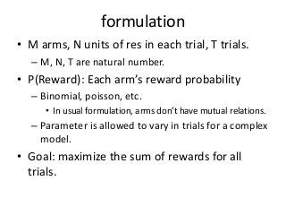 formulation
• M arms, N units of res in each trial, T trials.
– M, N, T are natural number.

• P(Reward): Each arm’s reward probability
– Binomial, poisson, etc.
• In usual formulation, arms don’t have mutual relations.

– Parameter is allowed to vary in trials for a complex
model.

• Goal: maximize the sum of rewards for all
trials.

 