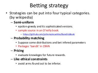 Betting strategy
• Strategies can be put into four typical categories.
(by wikipedia)
– Semi-uniform
• epsilon-greedy and its sophisticated versions.
• sample source in an O’reilly book.
– https://github.com/johnmyleswhite/BanditsBook

– Probability matching
• Suppose some distributions and bet infered parameters
• Packages ‘bandit’ in CRAN

– Pricing
• evaluate knowleges for future rewards.

– Like ethical constraints
• avoid arms found out to be inferior.

 