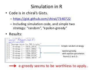 Simulation in R
• Code is in chiral’s Gists.
– https://gist.github.com/chiral/7340722
– Including simulation code, and simple two
strategy: “random”, “epsilon-greedy”

• Results:
Simple random strategy
epsilon-greedy,
with epsilon parametes
from 0.1 to 0.5

e-greedy seems to be worthless to apply..

 