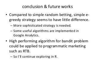 conclusion & future works
• Compared to simple random betting, simple egreedy strategy seems to have little difference.
– More sophisticated strategy is needed.
– Some useful algorithms are implemented in
Google Analytics.

• High performing algorithm for bandit problem
could be applied to programmatic marketing
such as RTB.
– So I’ll continue exploring in R.

 