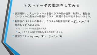 テストデータの識別をしてみる
• 識別規則は、入力ベクトル

𝒙 を各クラスの部分空間に射影し、射影後
のベクトルの長さが一番長いクラスに所属すると判定するというもの。

• 射影後のベクトルの長さは、クラス 𝑖 の射影行列
使用して 𝒙 𝑇 𝑷 𝑖 𝒙 となる。

•
•

𝑑 𝑖 ：クラス 𝑖 の部分空間の次元
𝒖 𝑖𝑗 ：クラス 𝑖 の部分空間の𝑗 番目の固有ベクトル

• 識別クラス = arg max 𝑖

𝒙 𝑇 𝑷𝑖 𝒙

𝑖 = 0, ⋯ , 9

𝑷𝑖 =

𝑑𝑖
𝑗=1

𝒖 𝑖𝑗 𝒖 𝑖𝑗 𝑇 を

 