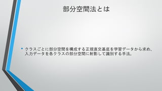 部分空間法とは

• クラスごとに部分空間を構成する正規直交基底を学習データから求め、
入力データを各クラスの部分空間に射影して識別する手法。

 