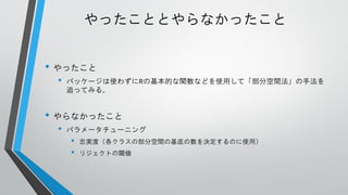 やったこととやらなかったこと
• やったこと
•

パッケージは使わずにRの基本的な関数などを使用して「部分空間法」の手法を
追ってみる。

• やらなかったこと
•

パラメータチューニング

•
•

忠実度（各クラスの部分空間の基底の数を決定するのに使用）
リジェクトの閾値

 