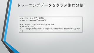 トレーニングデータをクラス別に分割

> # トレーニングデータ読込
> train <- read.csv("train.csv")
> # トレーニングデータをクラス別に分割
> for (i in 0:9){
+
assign(paste("train", i, sep=""), subset(train, train$label==i)[-1])
+ }

 