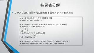 1.532557e-16

特異値分解
• クラスごとに相関行列の固有値と固有ベクトルを求める
> # クラス0のデータ行列を特異値分解
> svd0 <- svd(t(train0))
> # 固有ベクトルが正規直交基底を成していることを確認
> svd0$u[,1] %*% svd0$u[,1]
[,1]
[1,]
1
> svd0$u[,1] %*% svd0$u[,2]
[,1]
[1,] 1.532557e-16

> # 固有ベクトルが行ベクトルになるように転置してCSV出力
> write.csv(t(svd0$u), file = "svd0.csv", row.names=F)

 