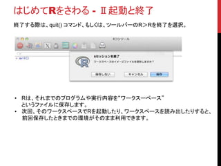 はじめてRをさわる - Ⅱ起動と終了
終了する際は、quit() コマンド、もしくは、ツールバーのR＞Rを終了を選択。
• Rは、それまでのプログラムや実行内容を“ワークスーペース”
というファイルに保存します。
• 次回、そのワークスペースでRを起動したり、ワークスペースを読み出したりすると、
前回保存したときまでの環境がそのまま利用できます。
 
