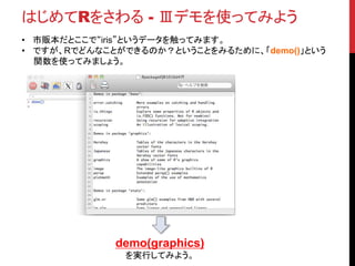 はじめてRをさわる - Ⅲデモを使ってみよう
• 市販本だとここで“iris”というデータを触ってみます。
• ですが、Rでどんなことができるのか？ということをみるために、「demo()」という
関数を使ってみましょう。
demo(graphics)
を実行してみよう。
 