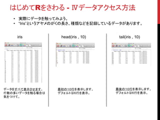 はじめてRをさわる - Ⅳデータアクセス方法
• 実際にデータを触ってみよう。
• “Iris”というアヤメのがくの長さ、種類などを記録しているデータがあります。
iris
データをすべて表示させます。
行数の多いデータを触る場合は
気をつけて。
head(iris , 10)
最初の１０行を表示します。
デフォルトは６行を表示。
tail(iris , 10)
最後の１０行を表示します。
デフォルトは６行を表示。
 