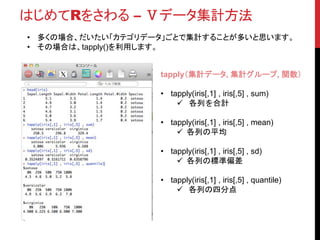 はじめてRをさわる – Ⅴデータ集計方法
• aggregate()という関数もあります。
• この関数のほうが“集計”という意味ではイメージしやすいかも。
aggregate(集計対象,集計カテゴリ,関数)
• aggregate(iris[,1:4] , list(name = iris$Species) , sum)
 各列を合計
• aggregate(iris[,1:4] , list(name = iris$Species) , mean)
 各列の平均
• aggregate(iris[,1:4] , list(name = iris$Species) , sd)
 各列の標準偏差
• aggregate(iris[,1:4] , list(name = iris$Species) , quantile)
 各列の四分点
 