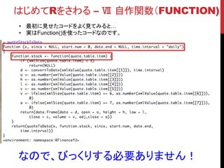 はじめてRをさわる – Ⅷ パッケージ
• 世界中の人がRのパッケージを作って公開しています。
• あなたがやりたいこと・解決したい問題は、
きっと世界の誰かが解決してくれています。
 誰もやっていなかったら自分でやってみましょう！
• パッケージを利用できるようになると、ぐっとRを使いこなしてる感が高まります。
パッケージ
調査
Rへインス
トール
説明を読む 使ってみる
■パッケージの導入の流れ
• どんな処理をさせたいかをイメージ
• CRAN Task Viewを見て見る
• http://cran.r-
project.org/web/views/
• 海外ブログを見てみる。
• Twitter、Facebookとかで調査
• Yahoo!で検索してみる。
• Install.packages()を
使ってインストール
• パッケージのVignettes
を読んで使い方、イン
プット・アウトプットを学
ぶ
• http://cran.r-
project.org/web/pack
ages/zoo/index.html
• 使ってみる！
 