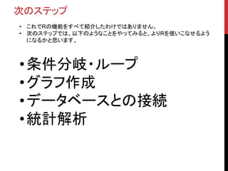 まとめ
• 今日のまとめ
1. インストール ：CRANからRの実行ファイルをDL＆インストール
2. デモ ：demo() を使って華麗に対応
3. データアクセス ：iris , iris$Sepal.length , iris[1,1] , head(iris , 10)
4. データ集計 ：apply系 , aggregate , plyr , sqldf
5. 関数 ：sum() , mean() , sd() …
6. 自作関数 ：function()
7. パッケージ ：install.packages()
 
