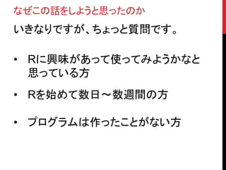 なぜこの話をしようと思ったのか
いきなりですが、ちょっと質問です。
• Rに興味があって使ってみようかなと
思っている方
• Rを始めて数日〜数週間の方
• プログラムは作ったことがない方
 