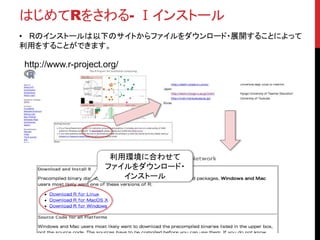 はじめてRをさわる- Ⅰインストール
• Rのインストールは以下のサイトからファイルをダウンロード・展開することによって
利用をすることができます。
http://www.r-project.org/
利用環境に合わせて
ファイルをダウンロード・
インストール
 