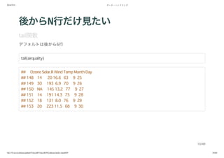 2014/5/31 データ・ハンドリング
file:///Users/yokkuns/github/TokyoR/TokyoR39/yokkuns/index.html#49 10/48
後からN行だけ見たい
tail関数
デフォルトは後から6行
tail(airquality)
## Ozone Solar.R Wind Temp Month Day
## 148 14 20 16.6 63 9 25
## 149 30 193 6.9 70 9 26
## 150 NA 145 13.2 77 9 27
## 151 14 191 14.3 75 9 28
## 152 18 131 8.0 76 9 29
## 153 20 223 11.5 68 9 30
10/49
 
