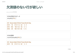 2014/5/31 データ・ハンドリング
file:///Users/yokkuns/github/TokyoR/TokyoR39/yokkuns/index.html#49 17/48
欠測値のない行が欲しい
na.omit関数
# NAが存在するデータ
airquality[4:6, ]
## Ozone Solar.R Wind Temp Month Day
## 4 18 313 11.5 62 5 4
## 5 NA NA 14.3 56 5 5
## 6 28 NA 14.9 66 5 6
# NAを除外
na.omit(airquality[4:6, ])
## Ozone Solar.R Wind Temp Month Day
## 4 18 313 11.5 62 5 4
17/49
 