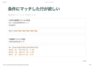 2014/5/31 データ・ハンドリング
file:///Users/yokkuns/github/TokyoR/TokyoR39/yokkuns/index.html#49 18/48
条件にマッチした行が欲しい
論理型ベクトルで指定する
# 条件の論理型ベクトルの作成
idx <- airquality$Month == 5
head(idx)
## [1] TRUE TRUE TRUE TRUE TRUE TRUE
# 論理型ベクトルで指定
tail(airquality[idx, ], 3)
## Ozone Solar.R Wind Temp Month Day
## 29 45 252 14.9 81 5 29
## 30 115 223 5.7 79 5 30
## 31 37 279 7.4 76 5 31
18/49
 