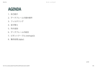 2014/5/31 データ・ハンドリング
file:///Users/yokkuns/github/TokyoR/TokyoR39/yokkuns/index.html#49 2/48
AGENDA
1. 自己紹介
2. データフレームの基本操作
3. フィルタリング
4. 並び替え
5. 列の追加
6. データフレームの結合
7. ピボットテーブル(reshape2)
8. 集約処理(dplyr)
2/49
 