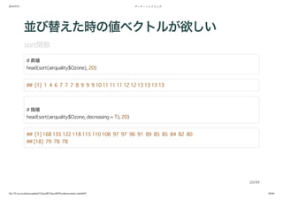2014/5/31 データ・ハンドリング
file:///Users/yokkuns/github/TokyoR/TokyoR39/yokkuns/index.html#49 20/48
並び替えた時の値ベクトルが欲しい
sort関数
# 昇順
head(sort(airquality$Ozone), 20)
## [1] 1 4 6 7 7 7 8 9 9 9 10 11 11 11 12 12 13 13 13 13
# 降順
head(sort(airquality$Ozone, decreasing = T), 20)
## [1] 168 135 122 118 115 110 108 97 97 96 91 89 85 85 84 82 80
## [18] 79 78 78
20/49
 