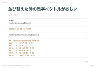 2014/5/31 データ・ハンドリング
file:///Users/yokkuns/github/TokyoR/TokyoR39/yokkuns/index.html#49 21/48
並び替えた時の添字ベクトルが欲しい
order関数
# 昇順
head(order(airquality$Ozone))
## [1] 21 23 18 11 76 147
head(airquality[order(airquality$Ozone), ])
## Ozone Solar.R Wind Temp Month Day
## 21 1 8 9.7 59 5 21
## 23 4 25 9.7 61 5 23
## 18 6 78 18.4 57 5 18
## 11 7 NA 6.9 74 5 11
## 76 7 48 14.3 80 7 15
## 147 7 49 10.3 69 9 24
21/49
 