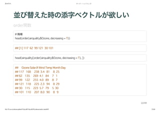 2014/5/31 データ・ハンドリング
file:///Users/yokkuns/github/TokyoR/TokyoR39/yokkuns/index.html#49 22/48
並び替えた時の添字ベクトルが欲しい
order関数
# 降順
head(order(airquality$Ozone, decreasing = T))
## [1] 117 62 99 121 30 101
head(airquality[order(airquality$Ozone, decreasing = T), ])
## Ozone Solar.R Wind Temp Month Day
## 117 168 238 3.4 81 8 25
## 62 135 269 4.1 84 7 1
## 99 122 255 4.0 89 8 7
## 121 118 225 2.3 94 8 29
## 30 115 223 5.7 79 5 30
## 101 110 207 8.0 90 8 9
22/49
 