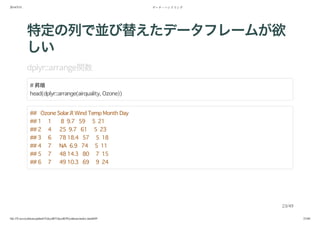2014/5/31 データ・ハンドリング
file:///Users/yokkuns/github/TokyoR/TokyoR39/yokkuns/index.html#49 23/48
特定の列で並び替えたデータフレームが欲
しい
dplyr::arrange関数
# 昇順
head(dplyr::arrange(airquality, Ozone))
## Ozone Solar.R Wind Temp Month Day
## 1 1 8 9.7 59 5 21
## 2 4 25 9.7 61 5 23
## 3 6 78 18.4 57 5 18
## 4 7 NA 6.9 74 5 11
## 5 7 48 14.3 80 7 15
## 6 7 49 10.3 69 9 24
23/49
 