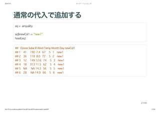 2014/5/31 データ・ハンドリング
file:///Users/yokkuns/github/TokyoR/TokyoR39/yokkuns/index.html#49 27/48
通常の代入で追加する
aq <- airquality
aq$newCol1 <- "new1"
head(aq)
## Ozone Solar.R Wind Temp Month Day newCol1
## 1 41 190 7.4 67 5 1 new1
## 2 36 118 8.0 72 5 2 new1
## 3 12 149 12.6 74 5 3 new1
## 4 18 313 11.5 62 5 4 new1
## 5 NA NA 14.3 56 5 5 new1
## 6 28 NA 14.9 66 5 6 new1
27/49
 