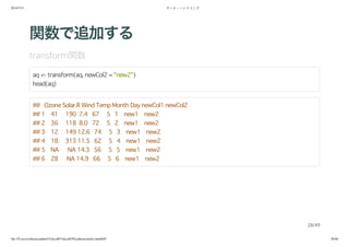 2014/5/31 データ・ハンドリング
file:///Users/yokkuns/github/TokyoR/TokyoR39/yokkuns/index.html#49 28/48
関数で追加する
transform関数
aq <- transform(aq, newCol2 = "new2")
head(aq)
## Ozone Solar.R Wind Temp Month Day newCol1 newCol2
## 1 41 190 7.4 67 5 1 new1 new2
## 2 36 118 8.0 72 5 2 new1 new2
## 3 12 149 12.6 74 5 3 new1 new2
## 4 18 313 11.5 62 5 4 new1 new2
## 5 NA NA 14.3 56 5 5 new1 new2
## 6 28 NA 14.9 66 5 6 new1 new2
28/49
 