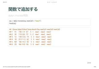 2014/5/31 データ・ハンドリング
file:///Users/yokkuns/github/TokyoR/TokyoR39/yokkuns/index.html#49 29/48
関数で追加する
dplyr::mutate関数
aq <- dplyr::mutate(aq, newCol3 = "new3")
head(aq)
## Ozone Solar.R Wind Temp Month Day newCol1 newCol2 newCol3
## 1 41 190 7.4 67 5 1 new1 new2 new3
## 2 36 118 8.0 72 5 2 new1 new2 new3
## 3 12 149 12.6 74 5 3 new1 new2 new3
## 4 18 313 11.5 62 5 4 new1 new2 new3
## 5 NA NA 14.3 56 5 5 new1 new2 new3
## 6 28 NA 14.9 66 5 6 new1 new2 new3
29/49
 