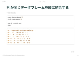 2014/5/31 データ・ハンドリング
file:///Users/yokkuns/github/TokyoR/TokyoR39/yokkuns/index.html#49 31/48
列が同じデータフレームを縦に結合する
rbind関数
aq1 <- head(airquality, 3)
aq2 <- tail(airquality, 3)
aq12 <- rbind(aq1, aq2)
aq12
## Ozone Solar.R Wind Temp Month Day
## 1 41 190 7.4 67 5 1
## 2 36 118 8.0 72 5 2
## 3 12 149 12.6 74 5 3
## 151 14 191 14.3 75 9 28
## 152 18 131 8.0 76 9 29
## 153 20 223 11.5 68 9 30
31/49
 