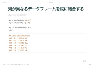 2014/5/31 データ・ハンドリング
file:///Users/yokkuns/github/TokyoR/TokyoR39/yokkuns/index.html#49 32/48
列が異なるデータフレームを縦に結合する
plyr::rbind_fill関数
aq1 <- head(airquality, 3)[, 1:3]
aq2 <- tail(airquality, 3)[, 1:4]
aq12 <- plyr::rbind.fill(aq1, aq2)
aq12
## Ozone Solar.R Wind Temp
## 1 41 190 7.4 NA
## 2 36 118 8.0 NA
## 3 12 149 12.6 NA
## 4 14 191 14.3 75
## 5 18 131 8.0 76
## 6 20 223 11.5 68
32/49
 