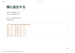2014/5/31 データ・ハンドリング
file:///Users/yokkuns/github/TokyoR/TokyoR39/yokkuns/index.html#49 33/48
横に結合する
aq1 <- airquality[, 1:3]
aq2 <- airquality[, 4:6]
aq12 <- cbind(aq1, aq2)
head(aq12)
## Ozone Solar.R Wind Temp Month Day
## 1 41 190 7.4 67 5 1
## 2 36 118 8.0 72 5 2
## 3 12 149 12.6 74 5 3
## 4 18 313 11.5 62 5 4
## 5 NA NA 14.3 56 5 5
## 6 28 NA 14.9 66 5 6
33/49
 