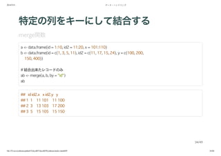 2014/5/31 データ・ハンドリング
file:///Users/yokkuns/github/TokyoR/TokyoR39/yokkuns/index.html#49 34/48
特定の列をキーにして結合する
merge関数
a <- data.frame(id = 1:10, id2 = 11:20, x = 101:110)
b <- data.frame(id = c(1, 3, 5, 11), id2 = c(11, 17, 15, 24), y = c(100, 200,
150, 400))
# 結合出来たレコードのみ
ab <- merge(a, b, by = "id")
ab
## id id2.x x id2.y y
## 1 1 11 101 11 100
## 2 3 13 103 17 200
## 3 5 15 105 15 150
34/49
 