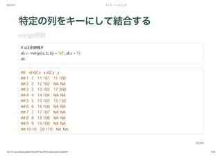 2014/5/31 データ・ハンドリング
file:///Users/yokkuns/github/TokyoR/TokyoR39/yokkuns/index.html#49 35/48
特定の列をキーにして結合する
merge関数
# aは全部残す
ab <- merge(a, b, by = "id", all.x = T)
ab
## id id2.x x id2.y y
## 1 1 11 101 11 100
## 2 2 12 102 NA NA
## 3 3 13 103 17 200
## 4 4 14 104 NA NA
## 5 5 15 105 15 150
## 6 6 16 106 NA NA
## 7 7 17 107 NA NA
## 8 8 18 108 NA NA
## 9 9 19 109 NA NA
## 10 10 20 110 NA NA
35/49
 