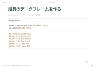 2014/5/31 データ・ハンドリング
file:///Users/yokkuns/github/TokyoR/TokyoR39/yokkuns/index.html#49 40/48
縦長のデータフレームを作る
reshape2パッケージmelt関数
library(reshape2)
aq.melt <- melt(airquality, id.vars = c("Month", "Day"))
aq.melt[seq(100, 500, 100), ]
## Month Day variable value
## 100 8 8 Ozone 89.0
## 200 6 16 Solar.R 191.0
## 300 9 24 Solar.R 49.0
## 400 8 2 Wind 13.8
## 500 6 10 Temp 87.0
40/49
 