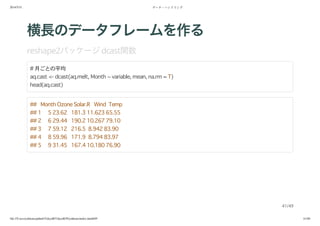 2014/5/31 データ・ハンドリング
file:///Users/yokkuns/github/TokyoR/TokyoR39/yokkuns/index.html#49 41/48
横長のデータフレームを作る
reshape2パッケージdcast関数
# 月ごとの平均
aq.cast <- dcast(aq.melt, Month ~ variable, mean, na.rm = T)
head(aq.cast)
## Month Ozone Solar.R Wind Temp
## 1 5 23.62 181.3 11.623 65.55
## 2 6 29.44 190.2 10.267 79.10
## 3 7 59.12 216.5 8.942 83.90
## 4 8 59.96 171.9 8.794 83.97
## 5 9 31.45 167.4 10.180 76.90
41/49
 