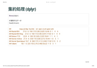 2014/5/31 データ・ハンドリング
file:///Users/yokkuns/github/TokyoR/TokyoR39/yokkuns/index.html#49 44/48
集約処理(dplyr)
library(dplyr)
# 使用するデータ
head(mtcars)
## mpg cyl disp hp drat wt qsec vs am gear carb
## Mazda RX4 21.0 6 160 110 3.90 2.620 16.46 0 1 4 4
## Mazda RX4 Wag 21.0 6 160 110 3.90 2.875 17.02 0 1 4 4
## Datsun 710 22.8 4 108 93 3.85 2.320 18.61 1 1 4 1
## Hornet 4 Drive 21.4 6 258 110 3.08 3.215 19.44 1 0 3 1
## Hornet Sportabout 18.7 8 360 175 3.15 3.440 17.02 0 0 3 2
## Valiant 18.1 6 225 105 2.76 3.460 20.22 1 0 3 1
44/49
 