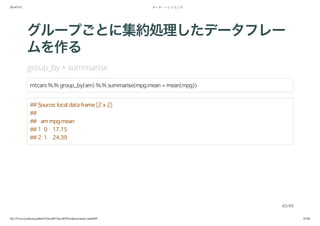2014/5/31 データ・ハンドリング
file:///Users/yokkuns/github/TokyoR/TokyoR39/yokkuns/index.html#49 45/48
グループごとに集約処理したデータフレー
ムを作る
group_by + summarise
mtcars %.% group_by(am) %.% summarise(mpg.mean = mean(mpg))
## Source: local data frame [2 x 2]
##
## am mpg.mean
## 1 0 17.15
## 2 1 24.39
45/49
 