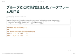 2014/5/31 データ・ハンドリング
file:///Users/yokkuns/github/TokyoR/TokyoR39/yokkuns/index.html#49 46/48
グループごとに集約処理したデータフレー
ムを作る
group_by + summarise
mtcars %.% group_by(am) %.% summarise(mpg.mean = mean(mpg), count = length(mpg),
mpg.max = max(mpg), cyl.mpg.max = cyl[which.max(mpg)])
## Source: local data frame [2 x 5]
##
## am mpg.mean count mpg.max cyl.mpg.max
## 1 0 17.15 19 24.4 4
## 2 1 24.39 13 33.9 4
46/49
 