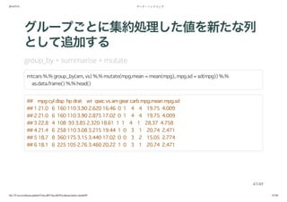 2014/5/31 データ・ハンドリング
file:///Users/yokkuns/github/TokyoR/TokyoR39/yokkuns/index.html#49 47/48
グループごとに集約処理した値を新たな列
として追加する
group_by + mutate
mtcars %.% group_by(am, vs) %.% mutate(mpg.mean = mean(mpg), mpg.sd = sd(mpg)) %.%
as.data.frame() %.% head()
## mpg cyl disp hp drat wt qsec vs am gear carb mpg.mean mpg.sd
## 1 21.0 6 160 110 3.90 2.620 16.46 0 1 4 4 19.75 4.009
## 2 21.0 6 160 110 3.90 2.875 17.02 0 1 4 4 19.75 4.009
## 3 22.8 4 108 93 3.85 2.320 18.61 1 1 4 1 28.37 4.758
## 4 21.4 6 258 110 3.08 3.215 19.44 1 0 3 1 20.74 2.471
## 5 18.7 8 360 175 3.15 3.440 17.02 0 0 3 2 15.05 2.774
## 6 18.1 6 225 105 2.76 3.460 20.22 1 0 3 1 20.74 2.471
47/49
 