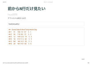 2014/5/31 データ・ハンドリング
file:///Users/yokkuns/github/TokyoR/TokyoR39/yokkuns/index.html#49 8/48
前からN行だけ見たい
head関数
デフォルトは前から6行
head(airquality)
## Ozone Solar.R Wind Temp Month Day
## 1 41 190 7.4 67 5 1
## 2 36 118 8.0 72 5 2
## 3 12 149 12.6 74 5 3
## 4 18 313 11.5 62 5 4
## 5 NA NA 14.3 56 5 5
## 6 28 NA 14.9 66 5 6
8/49
 