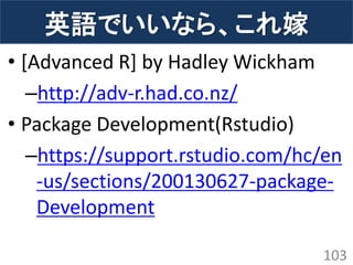 英語でいいなら、これ嫁 
•[Advanced R] by Hadley Wickham 
–http://adv-r.had.co.nz/ 
•Package Development(Rstudio) 
–https://support.rstudio.com/hc/en-us/sections/200130627-package- Development 
103  