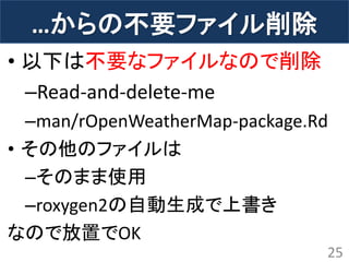 …からの不要ファイル削除 
•以下は不要なファイルなので削除 
–Read-and-delete-me 
–man/rOpenWeatherMap-package.Rd 
•その他のファイルは 
–そのまま使用 
–roxygen2の自動生成で上書き 
なので放置でOK 
25  
