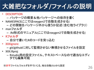 大雑把なフォルダ/ファイルの説明 
•DESCRIPTION 
–パッケージの概要＆他パッケージへの依存を書く 
•NAMESPACE(ここではroxygen2で自動生成させる) 
–どの関数をパッケージ外から使うか記述（含む他ライブラリ） 
•manフォルダ 
–.Rd形式のマニュアル(ここではroxygen2で自動生成させる) 
•Rフォルダ 
–自分で書いたRのコードを突っ込む 
•XXXignore 
–git/githubに対して監視させない無視させるファイルを設定 
•XXX.Rproj 
–Rstudio用の設定ファイル。テキストベースなので適当なエディ タでも編集可能 
26 
※赤字ファイル/フォルダを手でいじる、他は自動/GUIから設定  