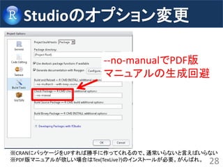 Studioのオプション変更 
28 
--no-manualでPDF版 マニュアルの生成回避 
※CRANにパッケージをUPすれば勝手に作ってくれるので、通常いらないと言えばいらない 
※PDF版マニュアルが欲しい場合はTex(TexLive?)のインストールが必要。がんばれ。  