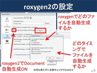 roxygen2の設定 
29 
roxygen2でDocument 自動生成ON 
roxygenでどのファ イルを自動生成 するか 
どのタイミ ングで ファイルを 自動生成 するか 
※何も考えずに全部チェックでもOKかと  