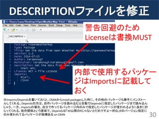 DESCRIPTIONファイルを修正 
30 
警告回避のため 
Licenseは書換MUST 
内部で使用するパッケー ジはImportsに記載して おく 
※Imports/Dependsを書いておくと、CRANからinstall.packagesした時に、その他のパッケージも勝手にインストー ルしてくれる。Dependsの方は、自作パッケージを読み込むと自動でDependsに指定したパッケージまで読み込ん じゃう。一方、Importsの場合、自分で作ってるパッケージ内のみで指定したパッケージが使われるように良きに計 らってくれる。依存関係という意味で、Dependsは「XX以降のRじゃないとだめですよ～的な」Rのバージョン指定に のみ使われてるパッケージが結構ある on CRAN  